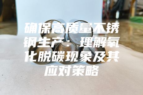 確保高質(zhì)量不銹鋼生產(chǎn)：理解氧化脫碳現(xiàn)象及其應(yīng)對策略